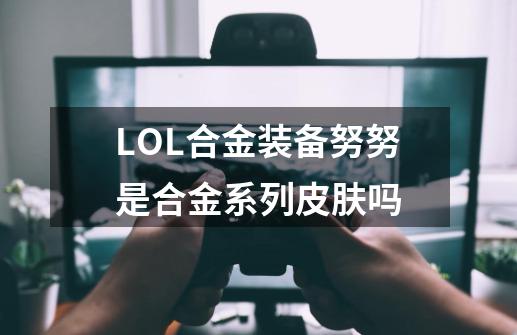 LOL合金装备努努是合金系列皮肤吗-第1张-游戏资讯-龙启科技