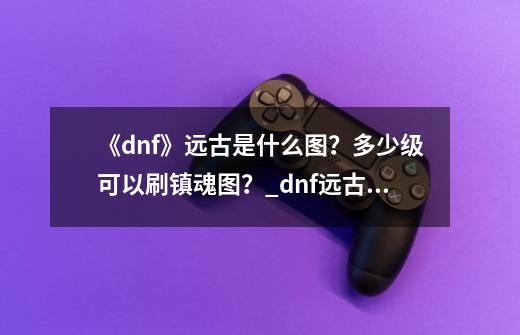 《dnf》远古是什么图？多少级可以刷镇魂图？_dnf远古图在哪里2021-第1张-游戏资讯-龙启科技