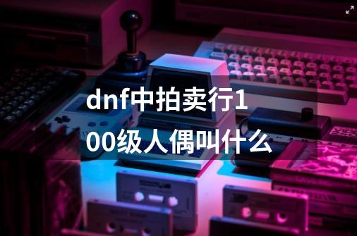 dnf中拍卖行100级人偶叫什么-第1张-游戏资讯-龙启科技