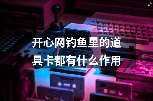 开心网钓鱼里的道具卡都有什么作用-第1张-游戏资讯-龙启科技