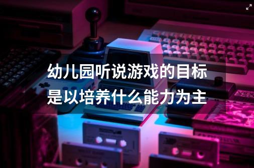 幼儿园听说游戏的目标是以培养什么能力为主-第1张-游戏资讯-龙启科技