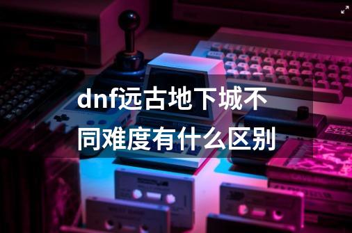 dnf远古地下城不同难度有什么区别-第1张-游戏资讯-龙启科技