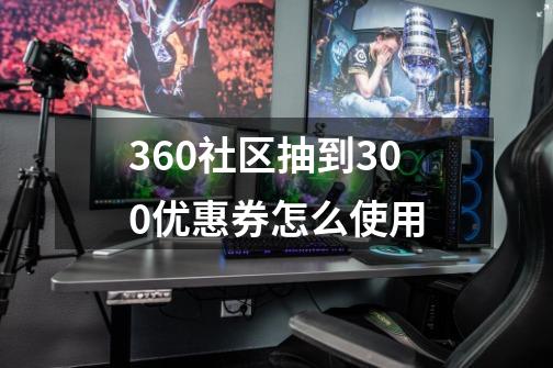 360社区抽到300优惠券怎么使用-第1张-游戏资讯-龙启科技