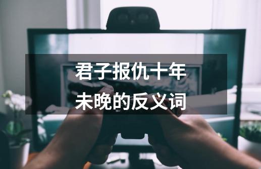 君子报仇十年未晚的反义词-第1张-游戏资讯-龙启科技