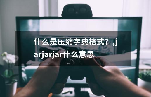 什么是压缩字典格式？,jarjarjar什么意思-第1张-游戏资讯-龙启科技