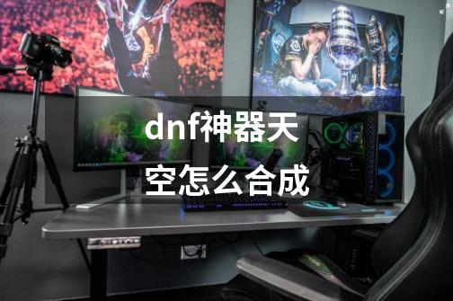 dnf神器天空怎么合成-第1张-游戏资讯-龙启科技