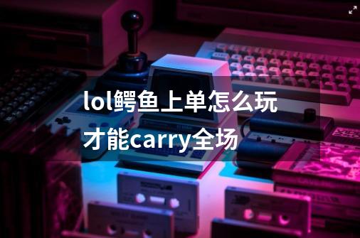 lol鳄鱼上单怎么玩才能carry全场-第1张-游戏资讯-龙启科技