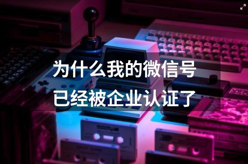 为什么我的微信号已经被企业认证了-第1张-游戏资讯-龙启科技