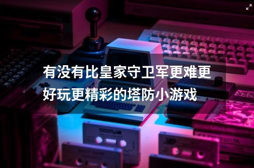 有没有比皇家守卫军更难更好玩更精彩的塔防小游戏-第1张-游戏资讯-龙启科技