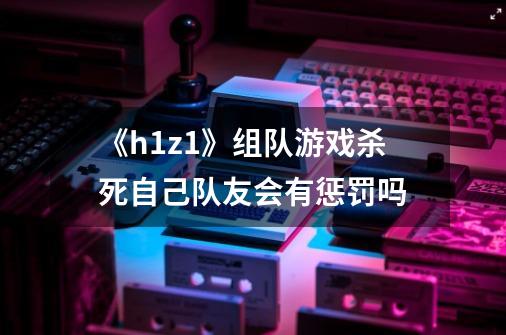 《h1z1》组队游戏杀死自己队友会有惩罚吗-第1张-游戏资讯-龙启科技