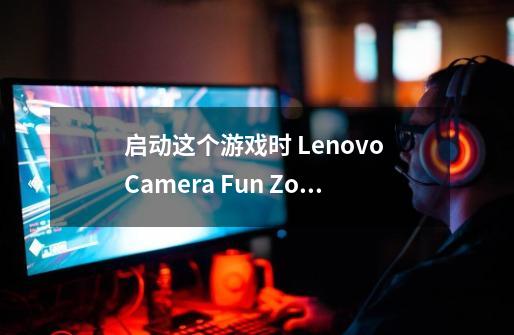 启动这个游戏时 Lenovo Camera Fun Zone 说摄像头被占用怎么回事啊 求大侠指点啊-第1张-游戏资讯-龙启科技