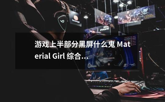 游戏上半部分黑屏什么鬼 Material Girl 综合讨论-第1张-游戏资讯-龙启科技