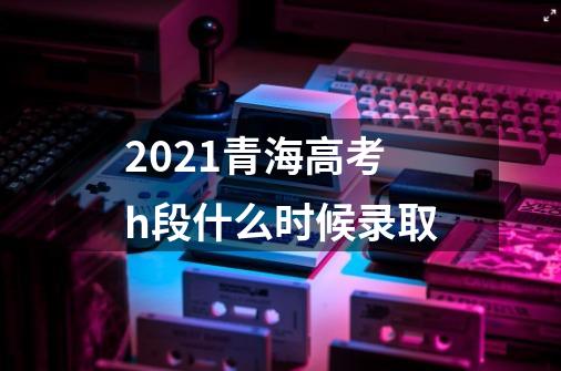 2021青海高考h段什么时候录取-第1张-游戏资讯-龙启科技