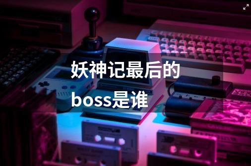 妖神记最后的boss是谁-第1张-游戏资讯-龙启科技