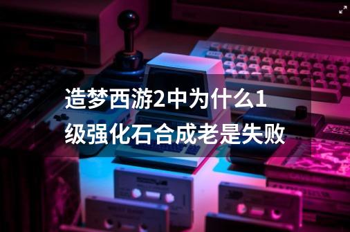 造梦西游2中为什么1级强化石合成老是失败-第1张-游戏资讯-龙启科技