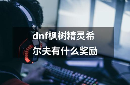 dnf枫树精灵希尔夫有什么奖励-第1张-游戏资讯-龙启科技