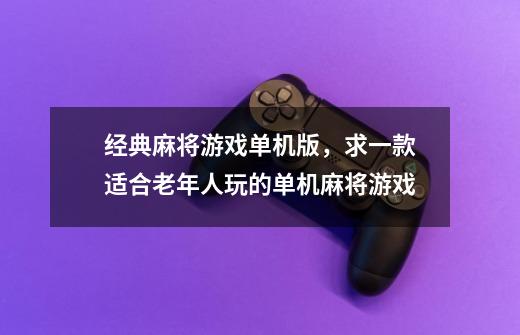 经典麻将游戏单机版，求一款适合老年人玩的单机麻将游戏-第1张-游戏资讯-龙启科技