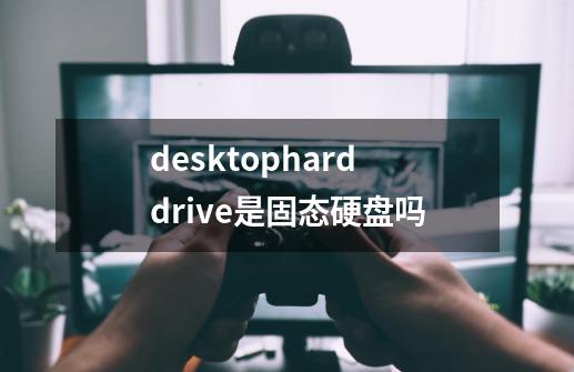 desktopharddrive是固态硬盘吗-第1张-游戏资讯-龙启科技