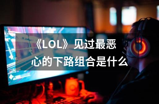 《LOL》见过最恶心的下路组合是什么-第1张-游戏资讯-龙启科技