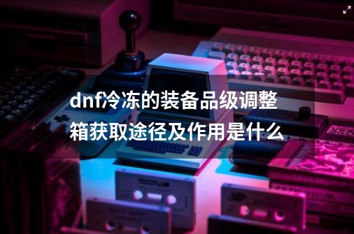 dnf冷冻的装备品级调整箱获取途径及作用是什么-第1张-游戏资讯-龙启科技