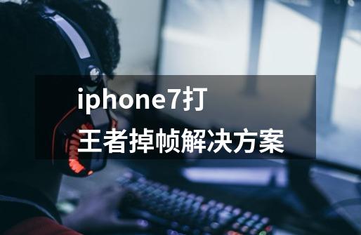 iphone7打王者掉帧解决方案-第1张-游戏资讯-龙启科技