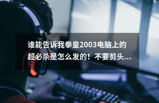 谁能告诉我拳皇2003电脑上的超必杀是怎么发的！不要剪头的指示，要汉字的！-第1张-游戏资讯-龙启科技