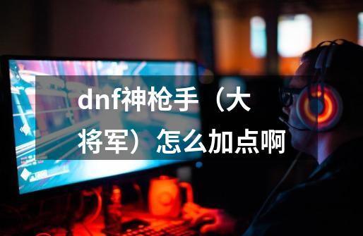 dnf神枪手（大将军）怎么加点啊-第1张-游戏资讯-龙启科技