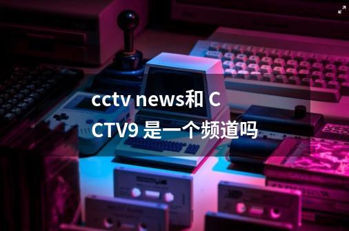 cctv news和 CCTV9 是一个频道吗-第1张-游戏资讯-龙启科技