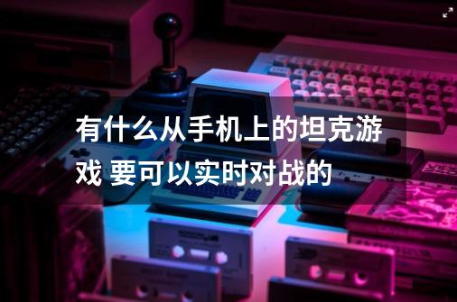 有什么从手机上的坦克游戏 要可以实时对战的-第1张-游戏资讯-龙启科技