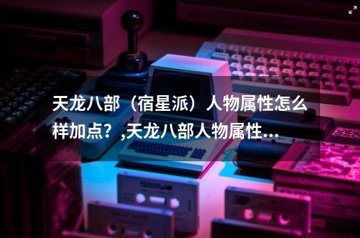 天龙八部（宿星派）人物属性怎么样加点？,天龙八部人物属性加点模拟器-第1张-游戏资讯-龙启科技