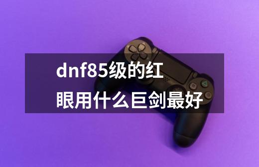 dnf85级的红眼用什么巨剑最好-第1张-游戏资讯-龙启科技