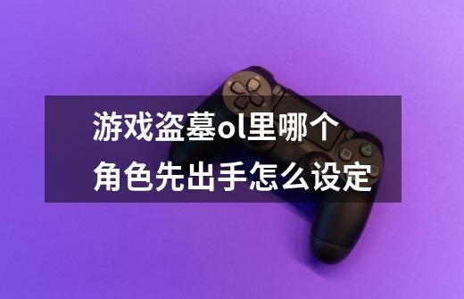 游戏盗墓ol里哪个角色先出手怎么设定-第1张-游戏资讯-龙启科技