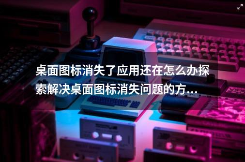 桌面图标消失了应用还在怎么办探索解决桌面图标消失问题的方法-第1张-游戏资讯-龙启科技