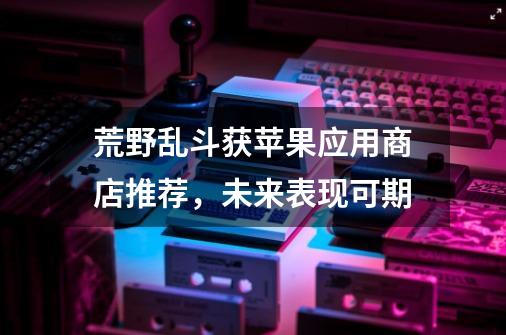 荒野乱斗获苹果应用商店推荐，未来表现可期-第1张-游戏资讯-龙启科技