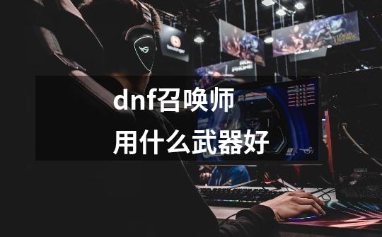 dnf召唤师用什么武器好-第1张-游戏资讯-龙启科技