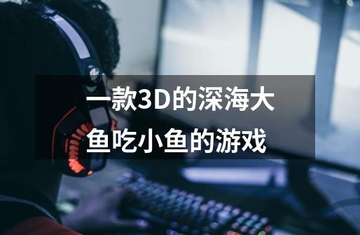 一款3D的深海大鱼吃小鱼的游戏-第1张-游戏资讯-龙启科技