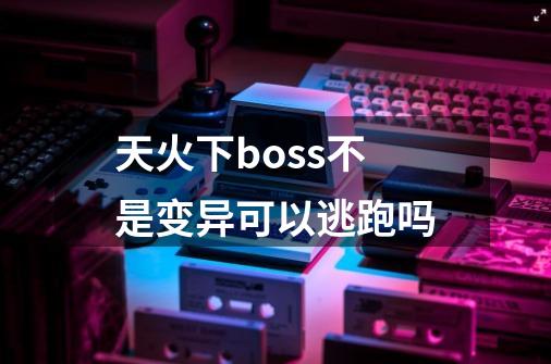 天火下boss不是变异可以逃跑吗-第1张-游戏资讯-龙启科技