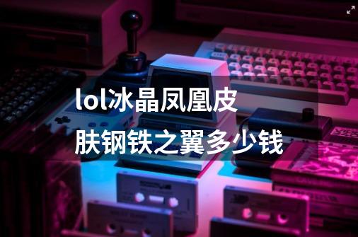 lol冰晶凤凰皮肤钢铁之翼多少钱-第1张-游戏资讯-龙启科技