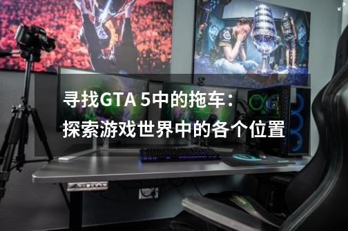 寻找GTA 5中的拖车：探索游戏世界中的各个位置-第1张-游戏资讯-龙启科技