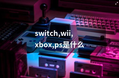 switch,wii,xbox,ps是什么-第1张-游戏资讯-龙启科技