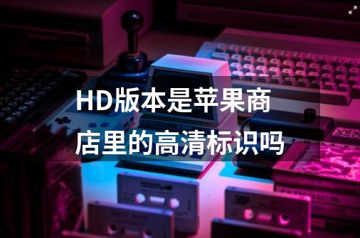 HD版本是苹果商店里的高清标识吗-第1张-游戏资讯-龙启科技