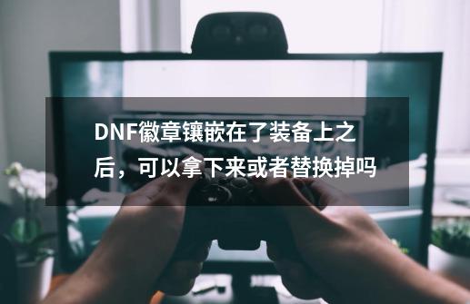 DNF徽章镶嵌在了装备上之后，可以拿下来或者替换掉吗-第1张-游戏资讯-龙启科技