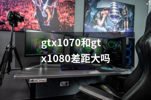 gtx1070和gtx1080差距大吗-第1张-游戏资讯-龙启科技