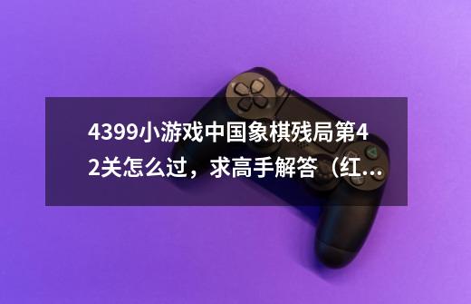 4399小游戏中国象棋残局第42关怎么过，求高手解答.（红棋先走，要让红棋胜）-第1张-游戏资讯-龙启科技