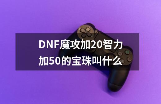 DNF魔攻加20智力加50的宝珠叫什么-第1张-游戏资讯-龙启科技