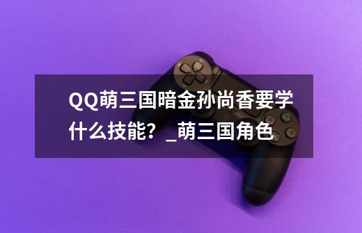 QQ萌三国暗金孙尚香要学什么技能？_萌三国角色-第1张-游戏资讯-龙启科技