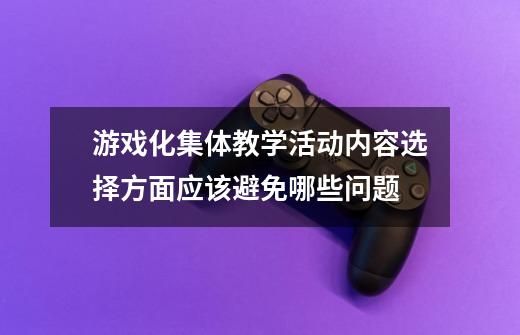 游戏化集体教学活动内容选择方面应该避免哪些问题-第1张-游戏资讯-龙启科技