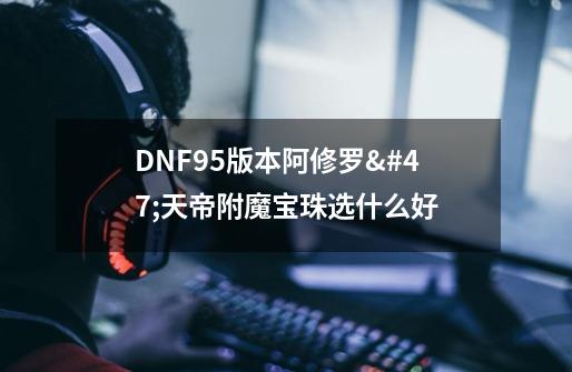 DNF95版本阿修罗/天帝附魔宝珠选什么好-第1张-游戏资讯-龙启科技