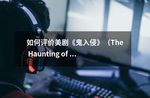 如何评价美剧《鬼入侵》（The Haunting of Hill House）第一季-第1张-游戏资讯-龙启科技