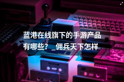 蓝港在线旗下的手游产品有哪些？_佣兵天下怎样-第1张-游戏资讯-龙启科技